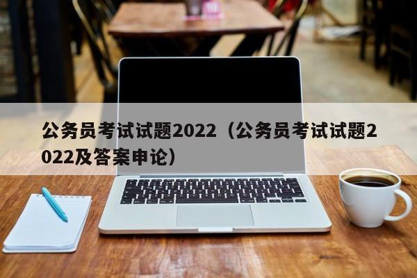 公务员考试试题2022（公务员考试试题2022及答案申论）