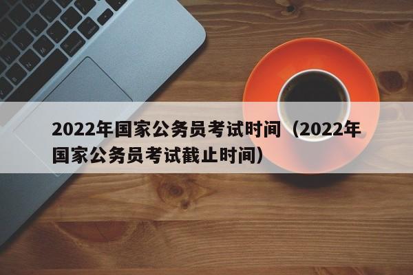 2022年国家公务员考试时间（2022年国家公务员考试截止时间）
