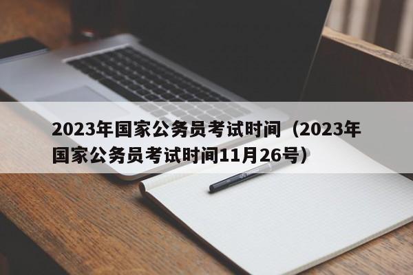 2023年国家公务员考试时间（2023年国家公务员考试时间11月26号）