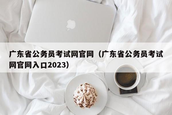 广东省公务员考试网官网（广东省公务员考试网官网入口2023）