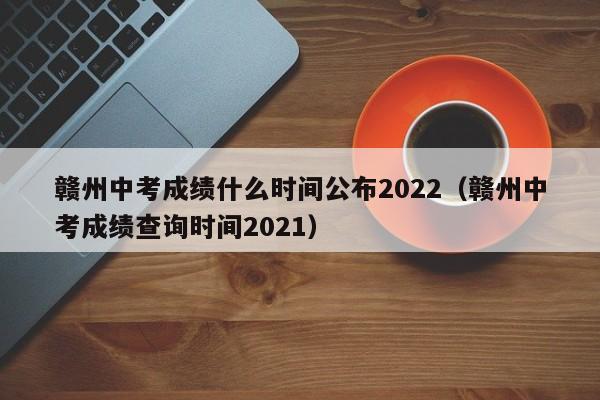 赣州中考成绩什么时间公布2022（赣州中考成绩查询时间2021）