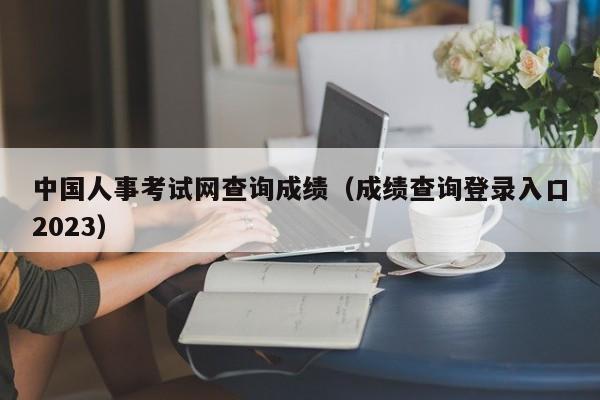 中国人事考试网查询成绩（成绩查询登录入口2023）